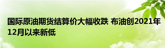 国际原油期货结算价大幅收跌 布油创2021年12月以来新低