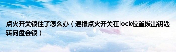 点火开关锁住了怎么办（通报点火开关在lock位置拔出钥匙转向盘会锁）