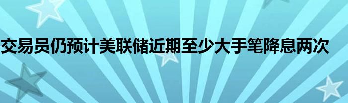 交易员仍预计美联储近期至少大手笔降息两次