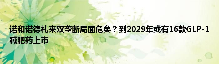 诺和诺德礼来双垄断局面危矣？到2029年或有16款GLP-1减肥药上市