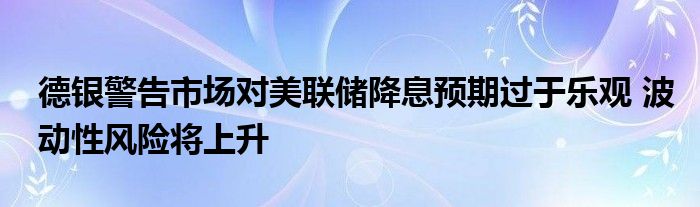 德银警告市场对美联储降息预期过于乐观 波动性风险将上升