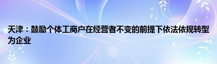 天津：鼓励个体工商户在经营者不变的前提下依法依规转型为企业