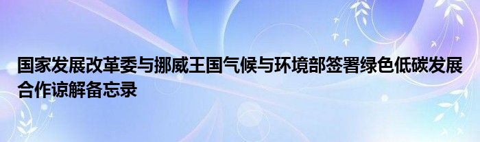 国家发展改革委与挪威王国气候与环境部签署绿色低碳发展合作谅解备忘录