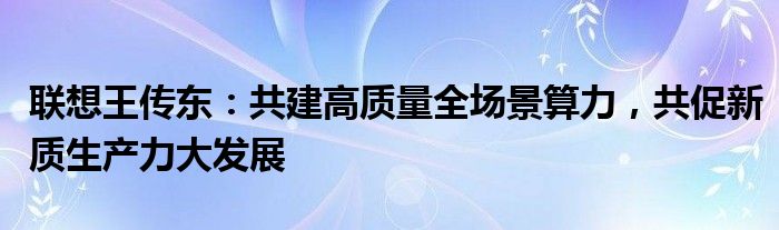 联想王传东：共建高质量全场景算力，共促新质生产力大发展