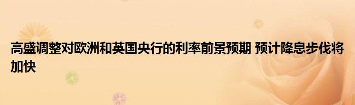 高盛调整对欧洲和英国央行的利率前景预期 预计降息步伐将加快