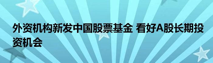 外资机构新发中国股票基金 看好A股长期投资机会