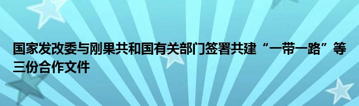 国家发改委与刚果共和国有关部门签署共建“一带一路”等三份合作文件