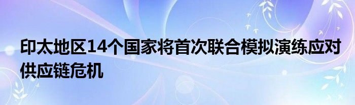 印太地区14个国家将首次联合模拟演练应对供应链危机