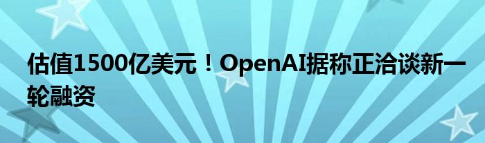 估值1500亿美元！OpenAI据称正洽谈新一轮融资