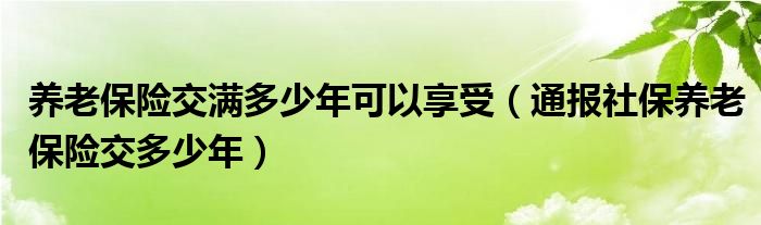 养老保险交满多少年可以享受（通报社保养老保险交多少年）