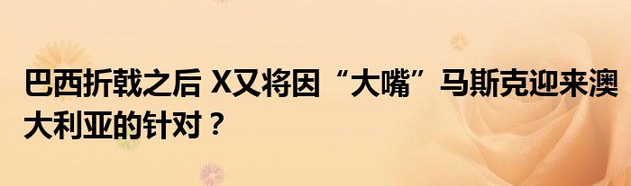 巴西折戟之后 X又将因“大嘴”马斯克迎来澳大利亚的针对？