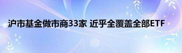 沪市基金做市商33家 近乎全覆盖全部ETF