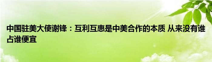 中国驻美大使谢锋：互利互惠是中美合作的本质 从来没有谁占谁便宜