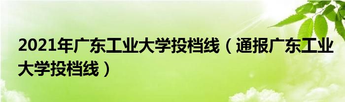 2021年广东工业大学投档线（通报广东工业大学投档线）