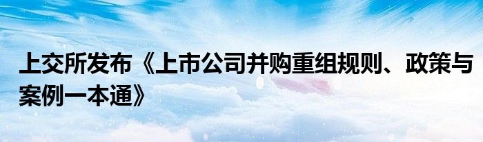 上交所发布《上市公司并购重组规则、政策与案例一本通》