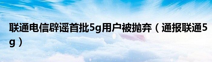 联通电信辟谣首批5g用户被抛弃（通报联通5g）