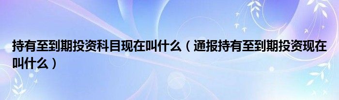 持有至到期投资科目现在叫什么（通报持有至到期投资现在叫什么）