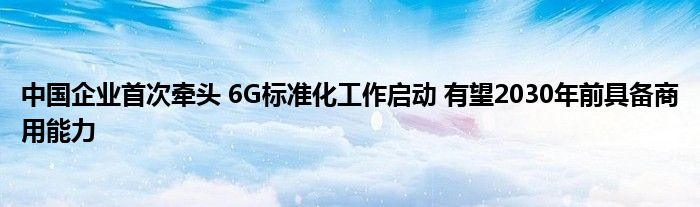 中国企业首次牵头 6G标准化工作启动 有望2030年前具备商用能力