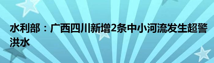 水利部：广西四川新增2条中小河流发生超警洪水