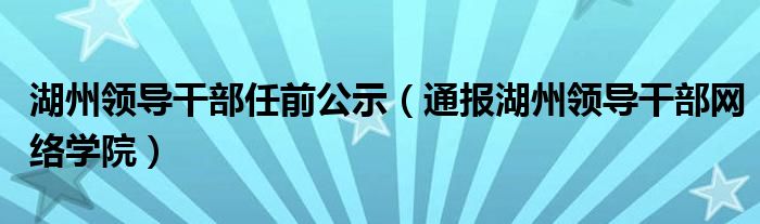 湖州领导干部任前公示（通报湖州领导干部网络学院）