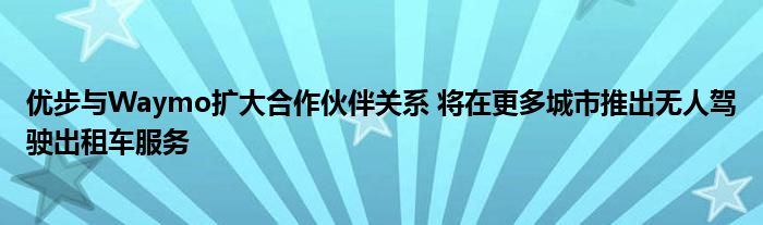 优步与Waymo扩大合作伙伴关系 将在更多城市推出无人驾驶出租车服务