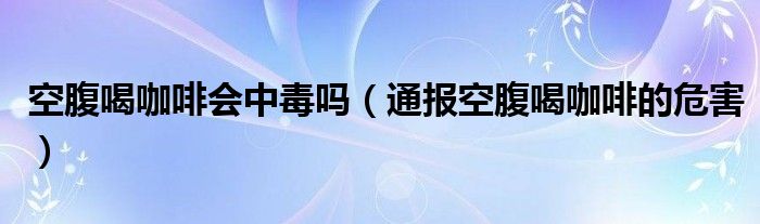 空腹喝咖啡会中毒吗（通报空腹喝咖啡的危害）