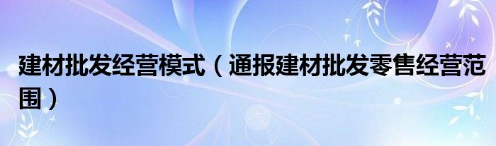 建材批发经营模式（通报建材批发零售经营范围）