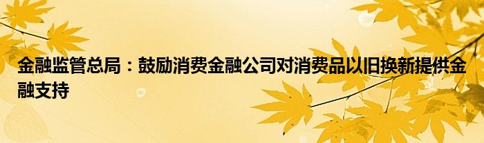 金融监管总局：鼓励消费金融公司对消费品以旧换新提供金融支持