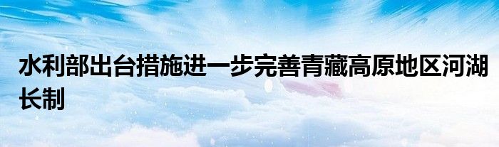 水利部出台措施进一步完善青藏高原地区河湖长制