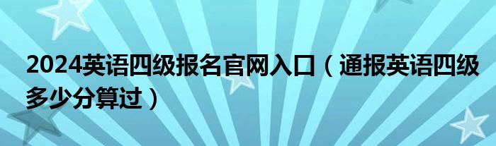 2024英语四级报名官网入口（通报英语四级多少分算过）