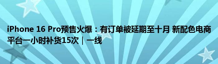 iPhone 16 Pro预售火爆：有订单被延期至十月 新配色电商平台一小时补货15次｜一线