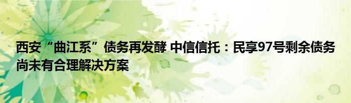 西安“曲江系”债务再发酵 中信信托：民享97号剩余债务尚未有合理解决方案