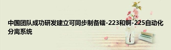 中国团队成功研发建立可同步制备镭-223和锕-225自动化分离系统