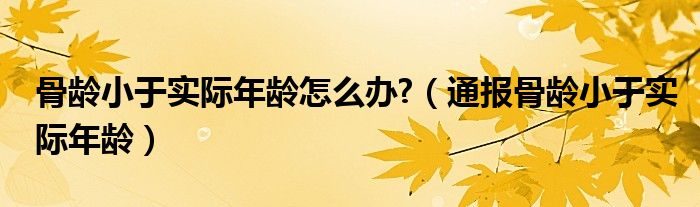 骨龄小于实际年龄怎么办?（通报骨龄小于实际年龄）