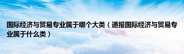 国际经济与贸易专业属于哪个大类（通报国际经济与贸易专业属于什么类）