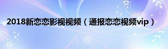 2018新恋恋影视视频（通报恋恋视频vip）