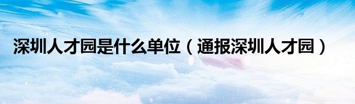 深圳人才园是什么单位（通报深圳人才园）