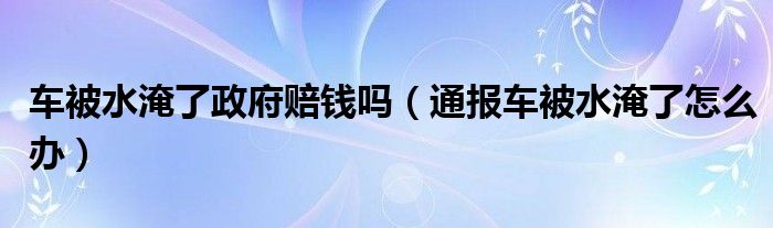 车被水淹了政府赔钱吗（通报车被水淹了怎么办）