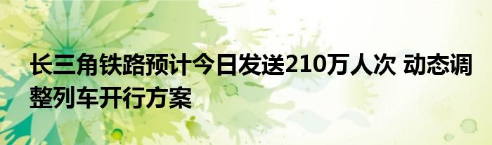 长三角铁路预计今日发送210万人次 动态调整列车开行方案