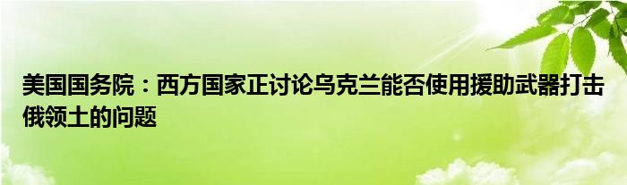 美国国务院：西方国家正讨论乌克兰能否使用援助武器打击俄领土的问题