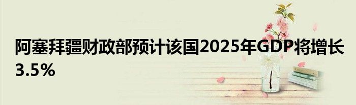 阿塞拜疆财政部预计该国2025年GDP将增长3.5%