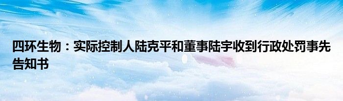 四环生物：实际控制人陆克平和董事陆宇收到行政处罚事先告知书