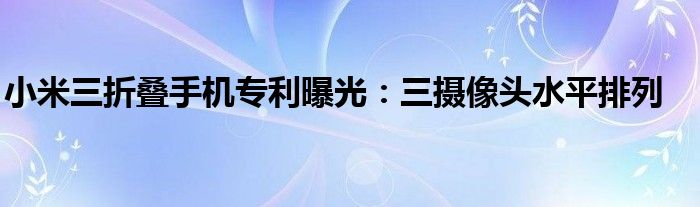 小米三折叠手机专利曝光：三摄像头水平排列