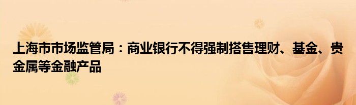 上海市市场监管局：商业银行不得强制搭售理财、基金、贵金属等金融产品