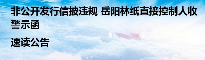 非公开发行信披违规 岳阳林纸直接控制人收警示函|速读公告