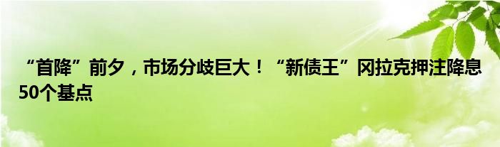 “首降”前夕，市场分歧巨大！“新债王”冈拉克押注降息50个基点