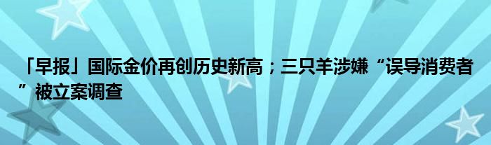 「早报」国际金价再创历史新高；三只羊涉嫌“误导消费者”被立案调查