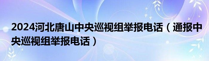 2024河北唐山中央巡视组举报电话（通报中央巡视组举报电话）