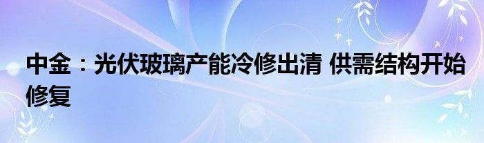 中金：光伏玻璃产能冷修出清 供需结构开始修复