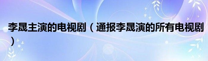 李晟主演的电视剧（通报李晟演的所有电视剧）